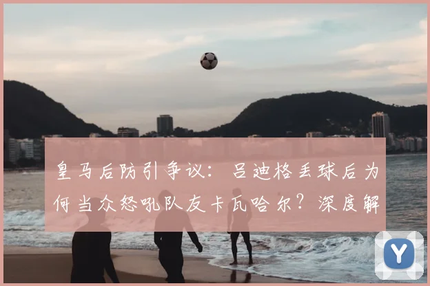 皇马后防引争议:吕迪格丢球后为何当众怒吼队友卡瓦哈尔?深度解析球队防守问题