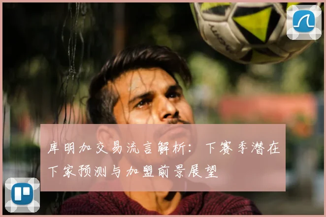 库明加交易流言解析:下赛季潜在下家预测与加盟前景展望