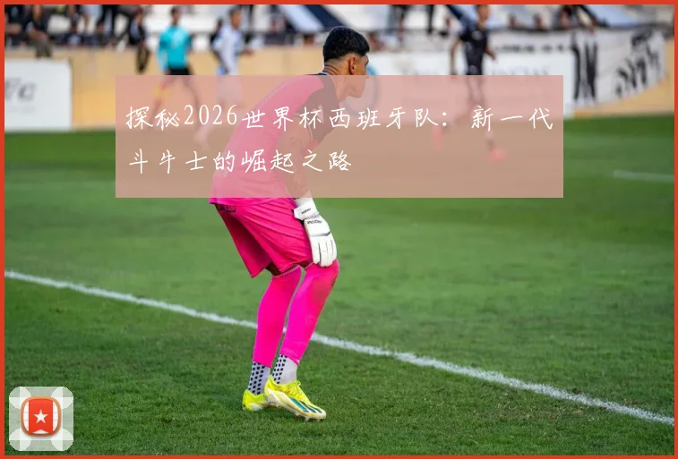 探秘2026世界杯西班牙队:新一代斗牛士的崛起之路