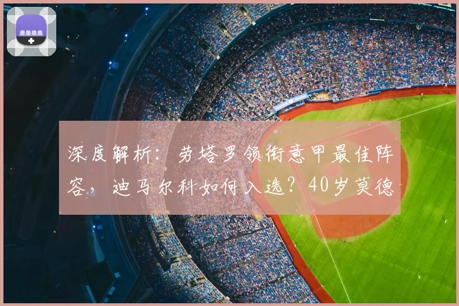 深度解析：劳塔罗领衔意甲最佳阵容，迪马尔科如何入选？40岁莫德里奇仍是传奇