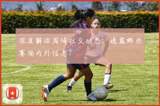 深度解读周琦社交动态:透露哪些赛场内外信息?