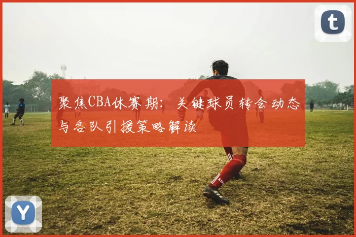 聚焦CBA休赛期:关键球员转会动态与各队引援策略解读